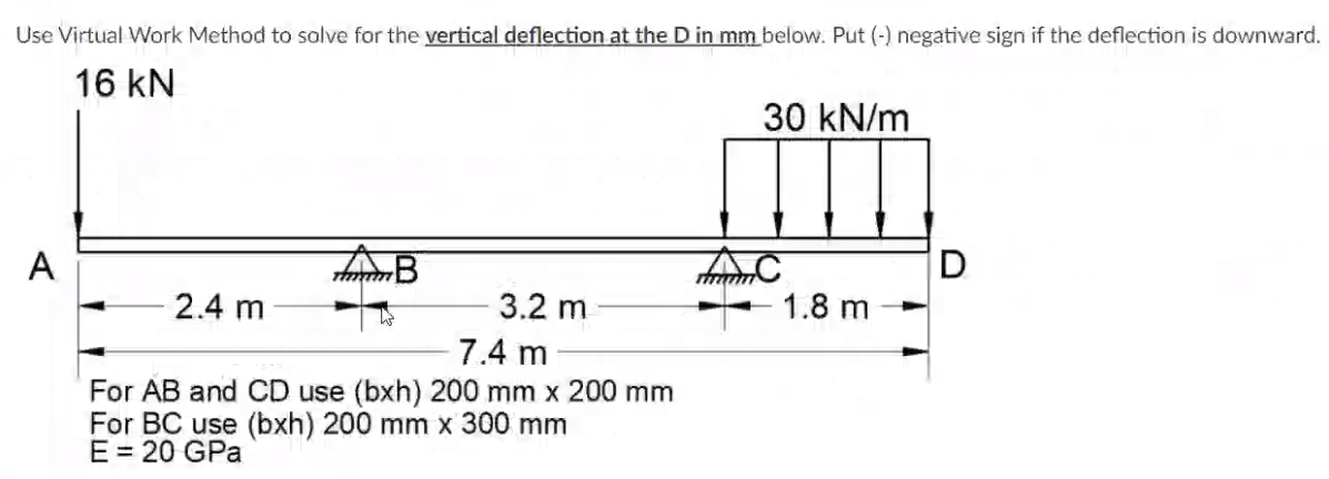 Use Virtual Work Method to solve for the vertical deflection at the D in mm below. Put (-) negative sign if the deflection is downward.
16 kN
30 kN/m
A
AC
D
2.4 m
3.2 m
1.8 m
7.4 m
For AB and CD use (bxh) 200 mm x 200 mm
For BC use (bxh) 200 mm x 300 mm
E = 20 GPa

