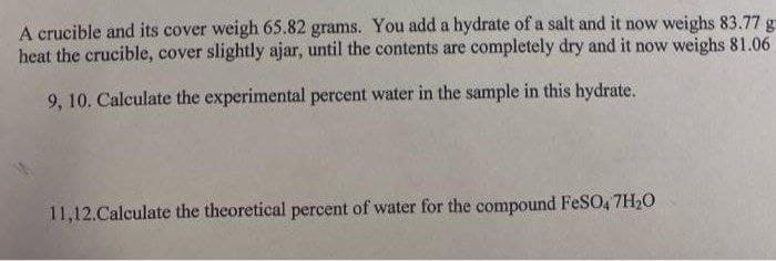 A crucible and its cover weigh 65.82 grams. You add a hydrate of a salt and it now weighs 83.77 g
heat the crucible, cover slightly ajar, until the contents are completely dry and it now weighs 81.06
9, 10. Calculate the experimental percent water in the sample in this hydrate.
11,12.Calculate the theoretical percent of water for the compound FeSO, 7H20
