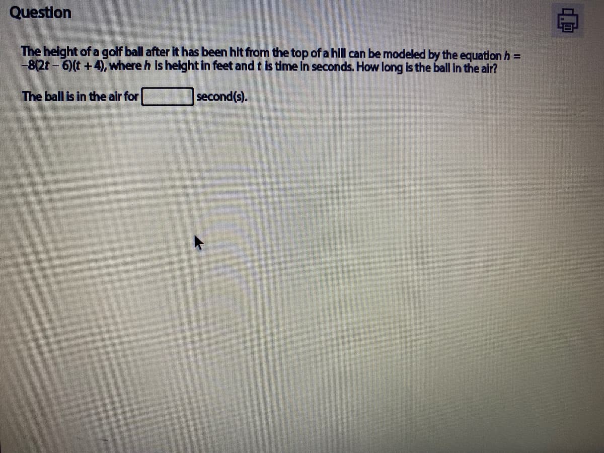 Questlon
The helght of a golf ball after it has been hlt from the top of a hlll can be modeled by the equationh =
-8(2t-6)(t +4), where h is height in feet and t is time In seconds. How long is the ball In the air?
The ball is in the air for
second(s).
