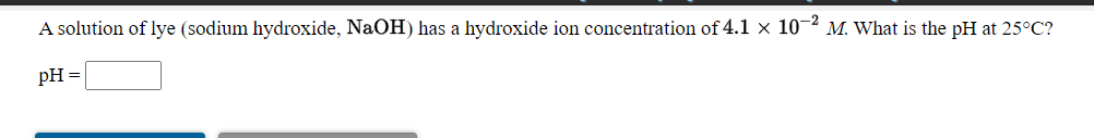 A solution of lye (sodium hydroxide, NaOH) has a hydroxide ion concentration of 4.1 x 10-2 M. What is the pH at 25°C?
pH =
