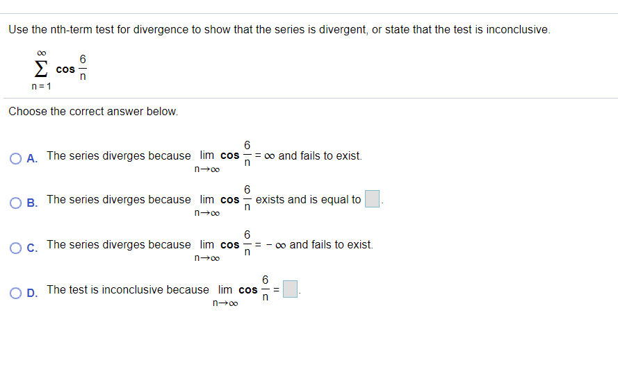 Use the nth-term test for divergence to show that the series is divergent, or state that the test is inconclusive.
6
Σ
CoS
n= 1
Choose the correct answer below.
O A. The series diverges because lim cos
6
= 0o and fails to exist.
n-00
6
B. The series diverges because lim cos - exists and is equal to
n-00
Oc. The series diverges because lim cos
0o and fails to exist.
n-00
D. The test is inconclusive because lim cos
n00
