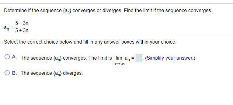 Determine if the sequence {a,} converges or diverges. Find the limit if the sequence converges.
5- 3n
an - 5+ 3n
Select the correct choice below and fill in any answer boxes within your choice.
O A. The sequence {a,} converges. The limit is lim an =
(Simplify your answer.)
n→00
O B. The sequence {a,} diverges.
