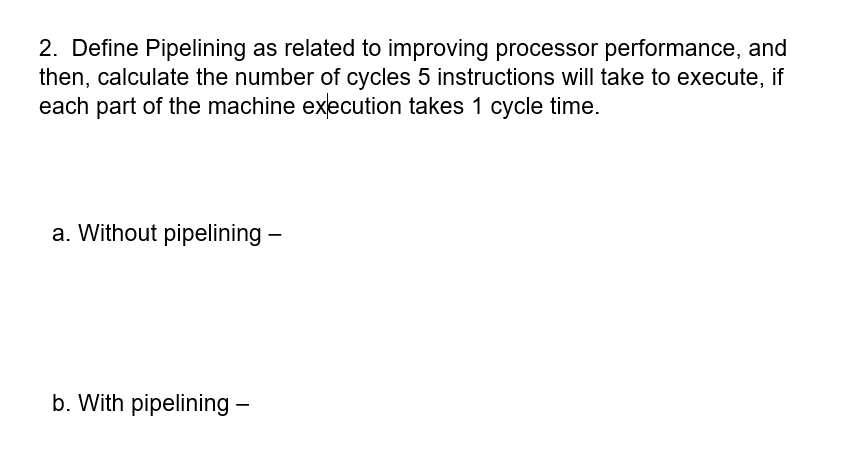2. Define Pipelining as related to improving processor performance, and
then, calculate the number of cycles 5 instructions will take to execute, if
each part of the machine execution takes 1 cycle time.
a. Without pipelining -
b. With pipelining –
