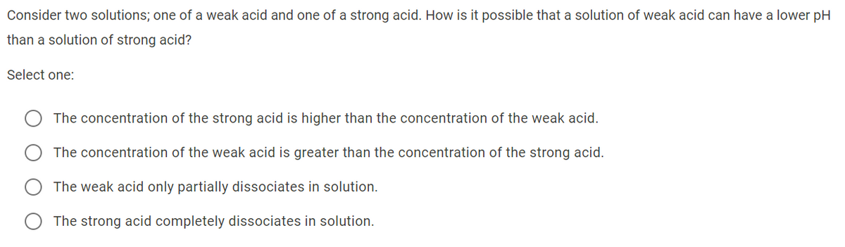 Consider two solutions; one of a weak acid and one of a strong acid. How is it possible that a solution of weak acid can have a lower pH
than a solution of strong acid?
Select one:
The concentration of the strong acid is higher than the concentration of the weak acid.
The concentration of the weak acid is greater than the concentration of the strong acid.
The weak acid only partially dissociates in solution.
The strong acid completely dissociates in solution.
