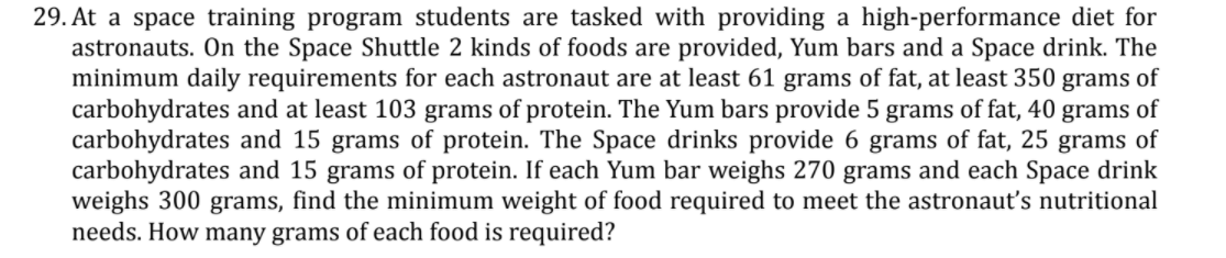 29. At a space training program students are tasked with providing a high-performance diet for
astronauts. On the Space Shuttle 2 kinds of foods are provided, Yum bars and a Space drink. The
minimum daily requirements for each astronaut are at least 61 grams of fat, at least 350 grams of
carbohydrates and at least 103 grams of protein. The Yum bars provide 5 grams of fat, 40 grams of
carbohydrates and 15 grams of protein. The Space drinks provide 6 grams of fat, 25 grams of
carbohydrates and 15 grams of protein. If each Yum bar weighs 270 grams and each Space drink
weighs 300 grams, find the minimum weight of food required to meet the astronaut's nutritional
needs. How many grams of each food is required?

