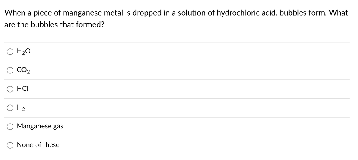When a piece of manganese metal is dropped in a solution of hydrochloric acid, bubbles form. What
are the bubbles that formed?
H2O
CO2
HCI
H2
Manganese gas
None of these

