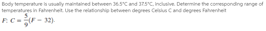 Body temperature is usually maintained between 36.5°C and 37.5°C, inclusive. Determine the corresponding range of
temperatures in Fahrenheit. Use the relationship between degrees Celsius C and degrees Fahrenheit
F: C = ¿(F – 32).
F:
