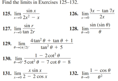 Find the limits in Exercises 125–132.
sin x
3x – tan 7x
125. lim
x0 2x? – x
126. lim
2x
x→0
sin (sin 0)
sin r
127. lim
128. lim
0 tan 2r
4 tan? 0 + tan 0
lim
+ 1
129.
tan² 0 + 5
0→(T/2)
– 2 cot? 0
1
130. lim
60* 5 cot? 0 – 7 cot 0 – 8
1 - cos 0
02
x sin x
131. lim
x→0 2 – 2 cos x
132. lim
0→0
