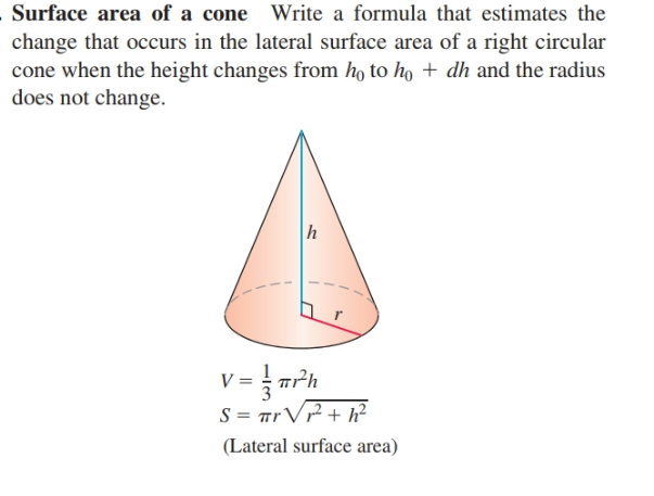 Surface area of a cone Write a formula that estimates the
change that occurs in the lateral surface area of a right circular
cone when the height changes from ho to ho + dh and the radius
does not change.
V = rrh
S = TrV? + h²
(Lateral surface area)
