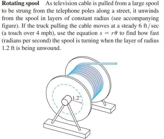 Rotating spool As television cable is pulled from a large spool
to be strung from the telephone poles along a street, it unwinds
from the spool in layers of constant radius (see accompanying
figure). If the truck pulling the cable moves at a steady 6 ft/sec
(a touch over 4 mph), use the equation s = r0 to find how fast
(radians per second) the spool is turning when the layer of radius
1.2 ft is being unwound.

