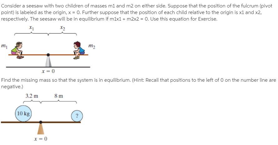 Consider a seesaw with two children of masses ml and m2 on either side. Suppose that the position of the fulcrum (pivot
point) is labeled as the origin, x = 0. Further suppose that the position of each child relative to the origin is xl and x2,
respectively. The seesaw will be in equilibrium if mlx1 + m2x2 = 0. Use this equation for Exercise.
х
X2
т
тz
x = 0
Find the missing mass so that the system is in equilibrium. (Hint: Recall that positions to the left of 0 on the number line are
negative.)
3.2 m
8 m
10 kg)
