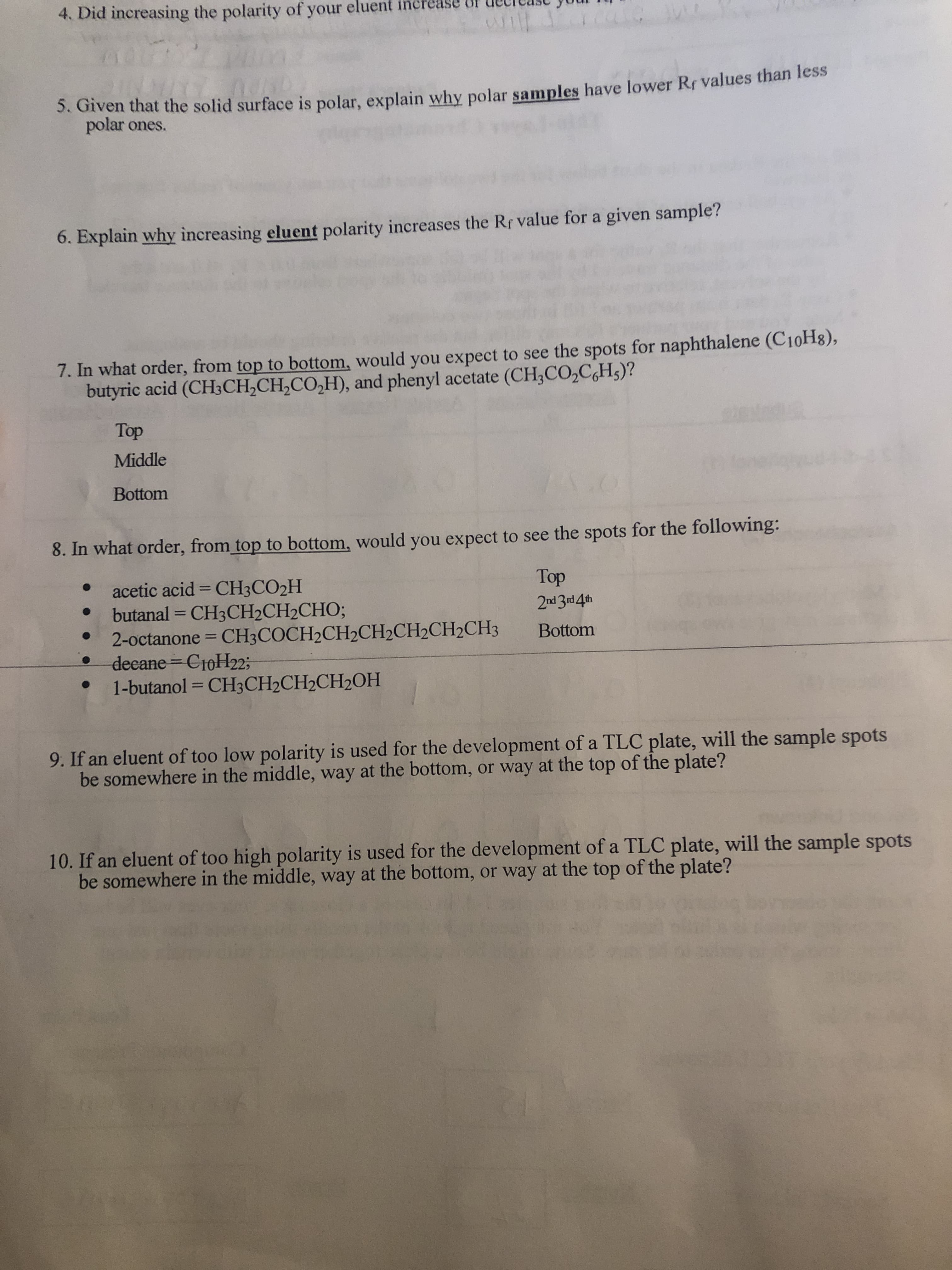 4. Did increasing the polarity of your eluent increa
5. Given that the solid surface is polar, explain why polar samples have lower Rf values than less
polar ones.
6. Explain why increasing eluent polarity increases the Rf value for a given sample?
7. In what order, from top to bottom, would you expect to see the spots for naphthalene (C10H8),
butyric acid (CH3CH,CH,CO,H), and phenyl acetate (CH3CO,C,H5)?
Top
Middle
Bottom
8. In what order, from top to bottom, would you expect to see the spots for the following:
acetic acid = CH3CO2H
butanal = CH3CH2CH2CHO;
2-octanone = CH3COCH2CH2CH2CH2CH2CH3
deeane CroH22;
1-butanol = CH3CH2CH2CH2OH
%3D
doop
%3D
Bottom
%3D
9. If an eluent of too low polarity is used for the development of a TLC plate, will the sample spots
be somewhere in the middle, way at the bottom, or way at the top of the plate?
10. If an eluent of too high polarity is used for the development of a TLC plate, will the sample spots
be somewhere in the middle, way at the bottom, or way at the top of the plate?
