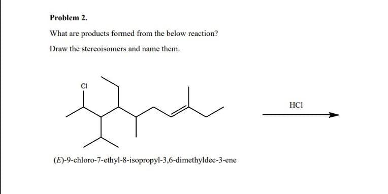 Problem 2.
What are products formed from the below reaction?
Draw the stereoisomers and name them.
tra
(E)-9-chloro-7-ethyl-8-isopropyl-3,6-dimethyldec-3-ene
HCI