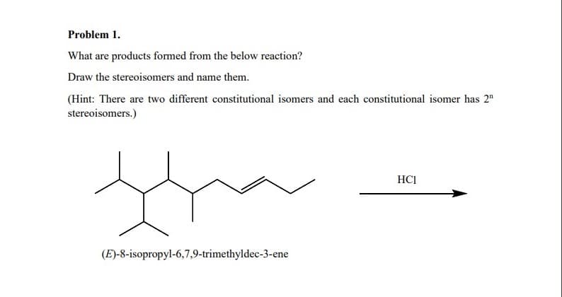 Problem 1.
What are products formed from the below reaction?
Draw the stereoisomers and name them.
(Hint: There are two different constitutional isomers and each constitutional isomer has 2¹
stereoisomers.)
HCI
tha
(E)-8-isopropyl-6,7,9-trimethyldec-3-ene
