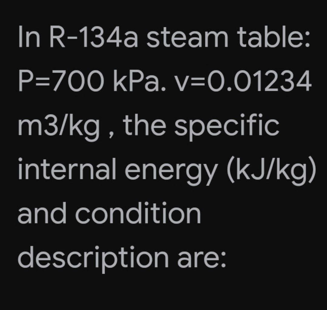 In R-134a steam table:
P=700 kPa. v=0.01234
m3/kg , the specific
internal energy (kJ/kg)
and condition
description are:
