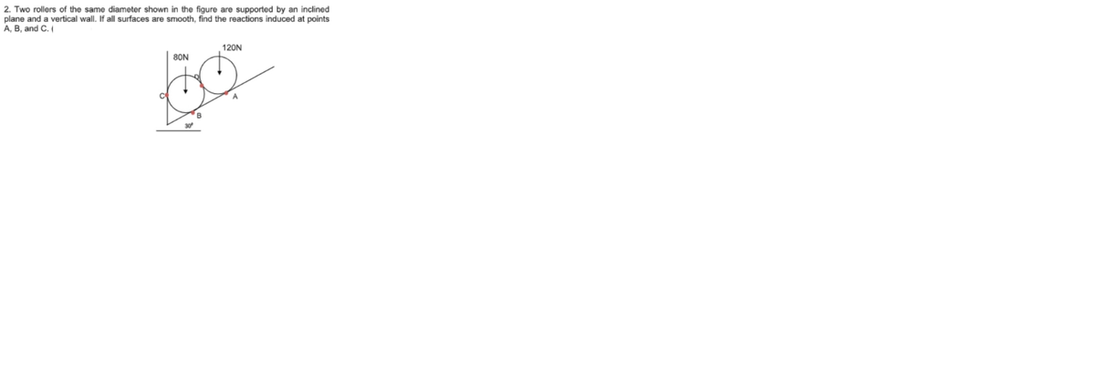 2. Two rollers of the same diameter shown in the figure are supported by an inclined
plane and a vertical wall. If all surfaces are smooth, find the reactions induced at points
A, B, and C. (
120N
80N
B
30
