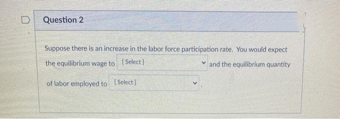 Question 2
Suppose there is an increase in the labor force participation rate. You would expect
the equilibrium wage to Select]
v and the equilibrium quantity
of labor employed to Select)
