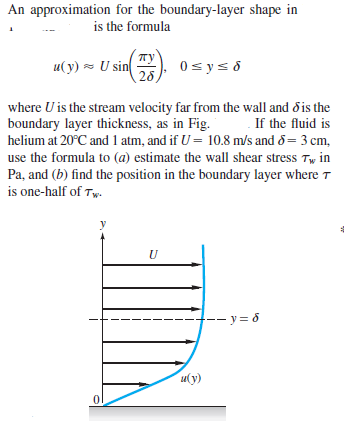 An approximation for the boundary-layer shape in
is the formula
u(y) - U sin
0 sys d
where U is the stream velocity far from the wall and d is the
boundary layer thickness, as in Fig.
If the fluid is
helium at 20°C and 1 atm, and if U = 10.8 m/s and 8= 3 cm,
use the formula to (a) estimate the wall shear stress Tw in
Pa, and (b) find the position in the boundary layer where t
is one-half of Tw.
-- y = 6
u(y)

