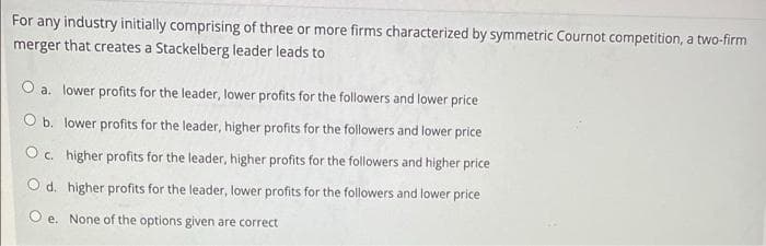 For any industry initially comprising of three or more firms characterized by symmetric Cournot competition, a two-firm
merger that creates a Stackelberg leader leads to
a. lower profits for the leader, lower profits for the followers and lower price
O b. lower profits for the leader, higher profits for the followers and lower price
O c. higher profits for the leader, higher profits for the followers and higher price
O d. higher profits for the leader, lower profits for the followers and lower price
O e. None of the options given are correct
