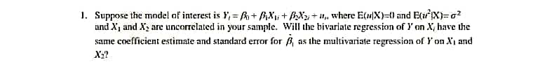 1. Suppose the model af interest is Y, = h + AX; + BXu + H, where E(4X)={) and Ex)=a?
and X, and X, are uncorrelated in your sample. Will the bivariate regression of Y on X, have the
same coefficient estimate and standard error for B, as the multivariate regression of Y on.
and
X:?
