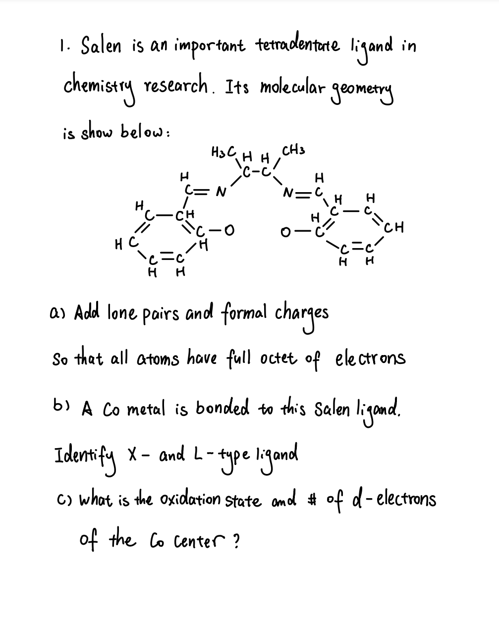 "jand in
chemistry research. Its molecular geometry
1. Salen is an important
tetradentate
is show below:
CH3
H3C
iH HI
C-C
C= N
N=C
CH
CH
//
c-0
HC
H H
as Add lone pairs and formal charges
So that all atoms have full octet of electrons
b) A Co metal is bonded to this Salen ligand.
Identify x - and L-
- type ligand
C) what is the oxidation State amd # of d- electrons
of the Co center ?
