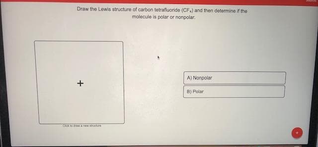 Draw the Lewis structure of carbon tetrafluoride (CF.) and then determine if the
molecule is polar or nonpolar.
A) Nonpolar
B) Polar
