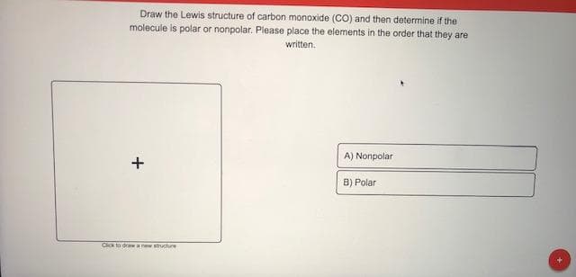Draw the Lewis structure of carbon monoxide (CO) and then determine if the
molecule is polar or nonpolar. Please place the elements in the order that they are
written.
