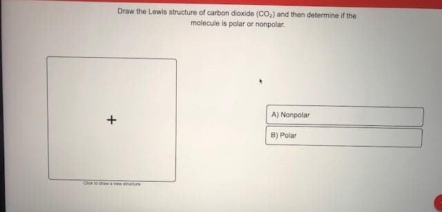 Draw the Lewis structure of carbon dioxide (CO,) and then determine if the
molecule is polar or nonpolar.
A) Nonpolar
B) Polar
Ci to drw a new structre
+
