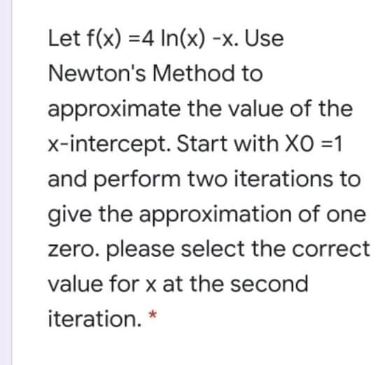Let f(x) =4 In(x) -x. Use
Newton's Method to
approximate the value of the
x-intercept. Start with XO =1
and perform two iterations to
give the approximation of one
zero. please select the correct
value for x at the second
iteration.

