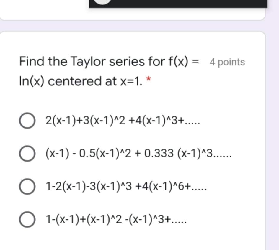Find the Taylor series for f(x) = 4 points
In(x) centered at x=1. *
O 2(x-1)+3(x-1)^2 +4(x-1)^3+....
O (x-1) - 0.5(x-1)^2 + 0.333 (x-1)^3..
O 1-2(x-1)-3(x-1)^3 +4(x-1)^6+...
O 1-(x-1)+(x-1)^2 -(x-1)^3+...
