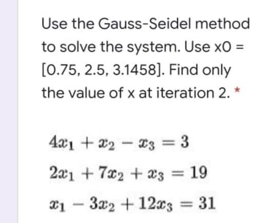 Use the Gauss-Seidel method
to solve the system. Use xO =
[0.75, 2.5, 3.1458]. Find only
the value of x at iteration 2. *
4aı + x2 - 23 = 3
2aı + 7x2 + a3 = 19
T1 – 3x2 + 12x3 31
-
