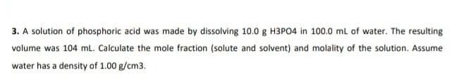 3. A solution of phosphoric acid was made by dissolving 10.0 g H3PO4 in 100.0 ml of water. The resulting
volume was 104 ml. Calculate the mole fraction (solute and solvent) and molality of the solution. Assume
water has a density of 1.00 g/cm3.
