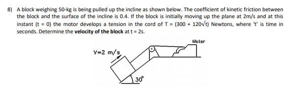 8) A block weighing 50-kg is being pulled up the incline as shown below. The coefficient of kinetic friction between
the block and the surface of the incline is 0.4. If the block is initially moving up the plane at 2m/s and at this
instant (t = 0) the motor develops a tension in the cord of T = (300 + 120vt) Newtons, where t is time in
seconds. Determine the velocity of the block at t = 2s.
Motor
V=2 m/s
30
