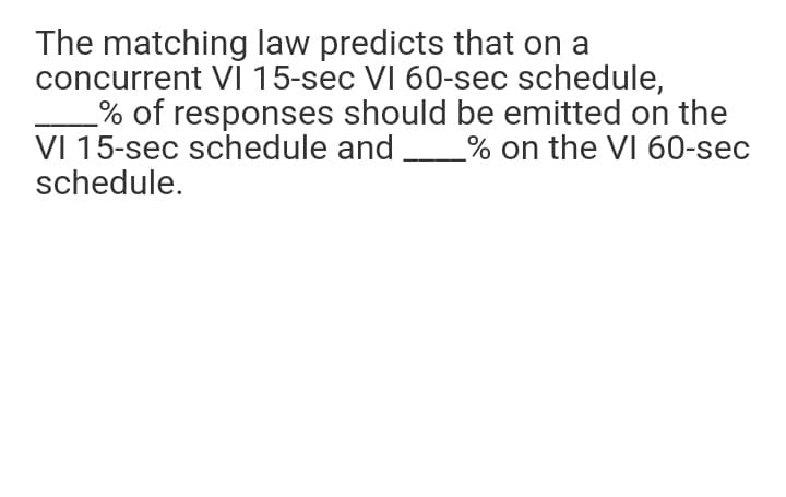 The matching law predicts that on a
concurrent VI 15-sec VI 60-sec schedule,
% of responses should be emitted on the
VI 15-sec schedule and
schedule.
% on the VI 60-sec
