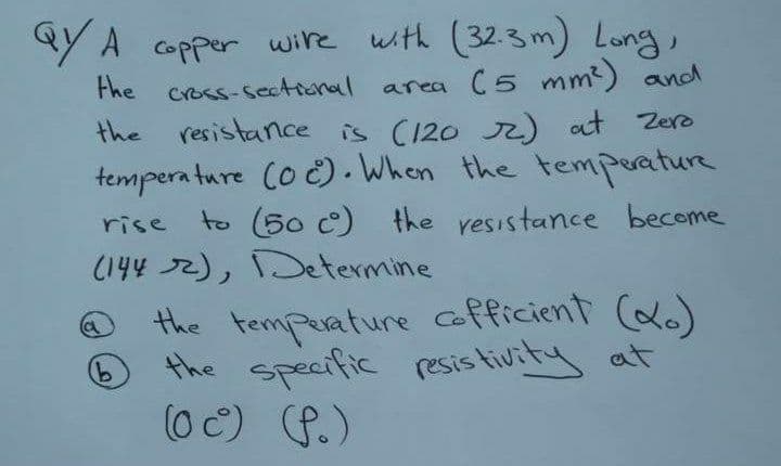 aY A copper wire with (32.3m) Long,
area (5 mm2) and
the resistance is (120 r) at Zero
Fhe cross-sectional
tempera ture Co C). When the temperature
to (50 c) the resistance become
rise
(144 72), Determine
the temperature cofficient (do)
the specific resis tivity at
(0 C) P.)
