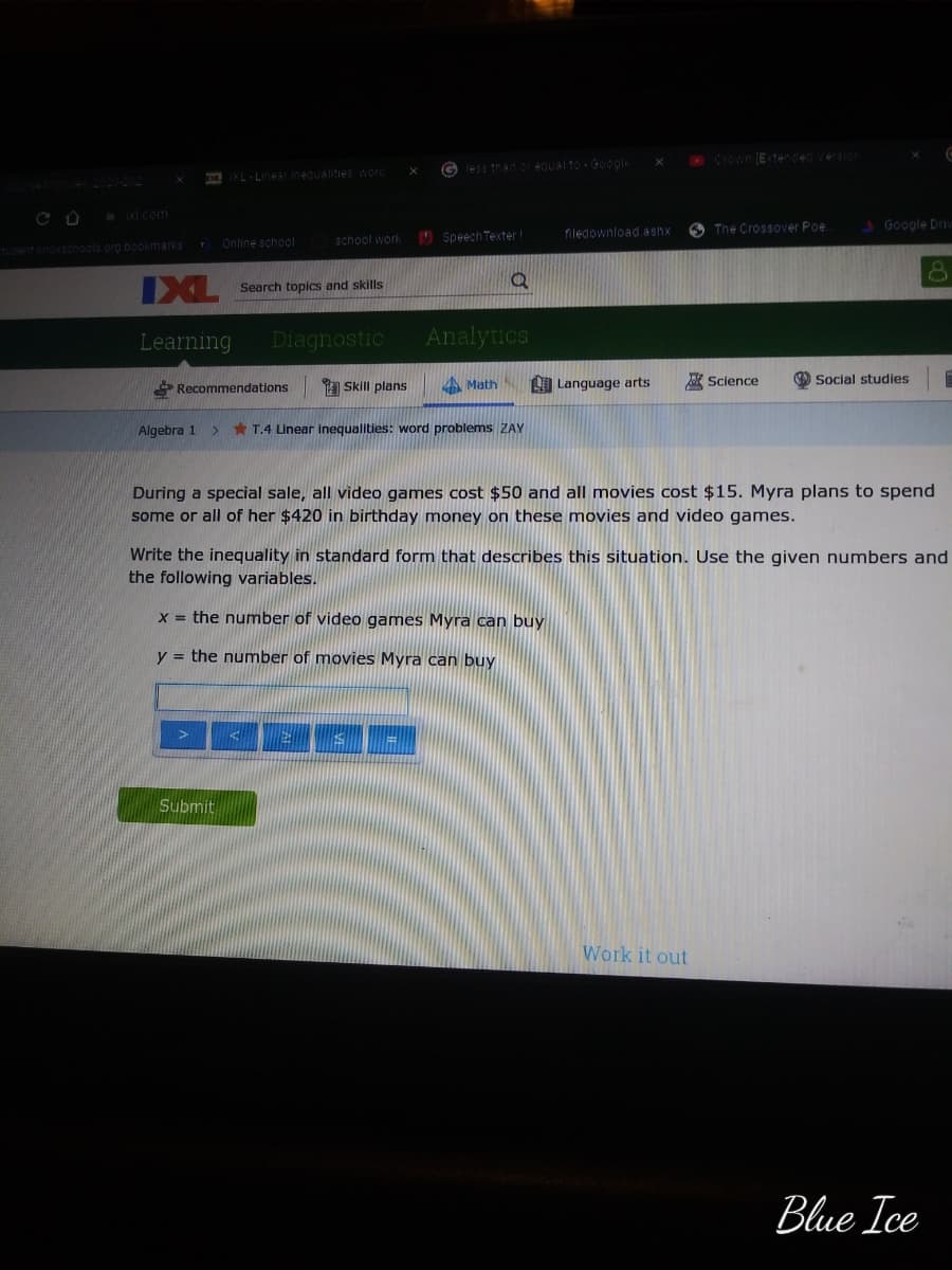 CrOwn E tended Versior
INL- Linear inequalitiesword
XI com
O The Crossover Poe.
Google Driv
I Speech Texter
filedownload.ashx
school work
ent knovechools org bookmarks Online school
IXL
Search topics and skills
Learning
Diagnostic
Analytics
Recommendations
Skill plans
Math
LO Language arts
Science
O Social studies
Algebra 1
* T.4 Linear inequalities: word problems ZAY
During a special sale, all video games cost $50 and all movies cost $15. Myra plans to spend
some or all of her $420 in birthday money on these movies and video games.
Write the inequality in standard form that describes this situation. Use the given numbers and
the following variables.
x = the number of video games Myra can buy
y = the number of movies Myra can buy
Submit
Work it out
Blue Ice
