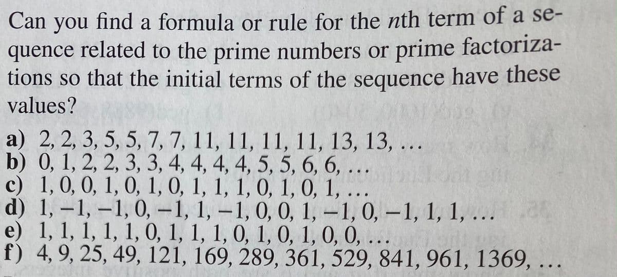 n you find a formula or rule for the nth term of a se-
quence related to the prime numbers or prime factoriza-
tions so that the initial terms of the sequence have these
values?
Can
a) 2, 2, 3, 5, 5, 7, 7, 11, 11, 11, 11, 13, 13, ...
b) 0, 1, 2, 2, 3, 3, 4, 4, 4, 4, 5, 5, 6, 6, ...
c) 1, 0, 0, 1, 0, 1, 0, 1, 1, 1, 0, 1, 0, 1,
d) 1, -1, –1, 0, -1, 1, -1, 0, 0, 1, -1, 0, -1, 1, 1, ...
e) 1, 1, 1, 1, 1, 0, 1, 1, 1, 0, 1, 0, 1, 0, 0, ...
f) 4, 9, 25, 49, 121, 169, 289, 361, 529, 841, 961, 1369,
