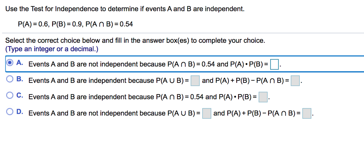 Use the Test for Independence to determine if events A and B are independent.
P(A) = 0.6, P(B)= 0.9, P(A N B) = 0.54
Select the correct choice below and fill in the answer box(es) to complete your choice.
(Type an integer or a decimal.)
A. Events A and B are not independent because P(A N B) = 0.54 and P(A) • P(B) =
B. Events A and B are independent because P(A U B) =
and P(A) + P(B) - P(A N B) =
Events A and B are independent because P(A n B) = 0.54 and P(A) • P(B) =.
O D. Events A and B are not independent because P(A U B) =
and P(A) + P(B) - P(A N B) =
