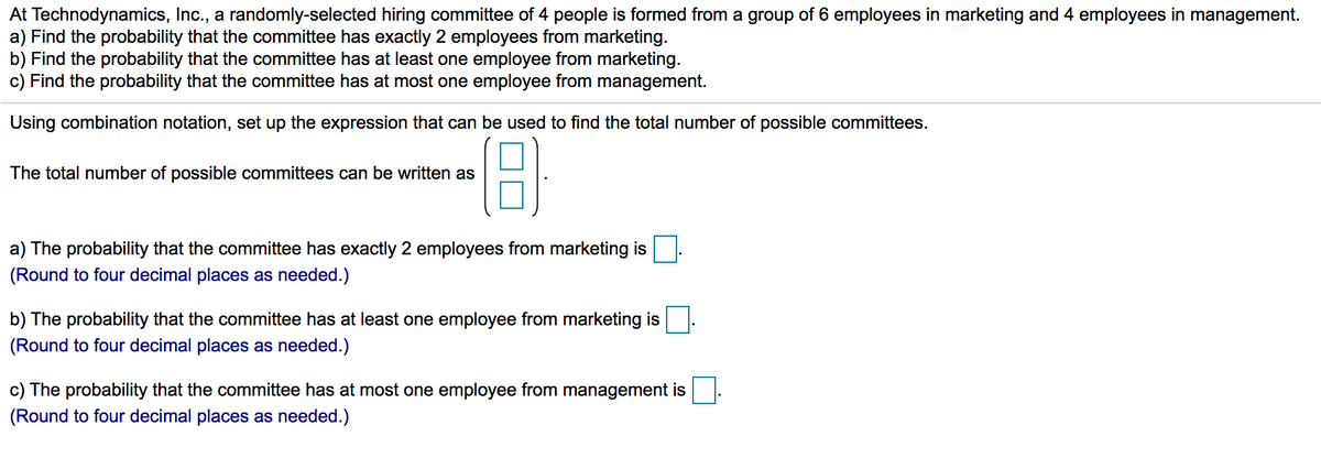 At Technodynamics, Inc., a randomly-selected hiring committee of 4 people is formed from a group of 6 employees in marketing and 4 employees in management.
a) Find the probability that the committee has exactly 2 employees from marketing.
b) Find the probability that the committee has at least one employee from marketing.
c) Find the probability that the committee has at most one employee from management.
Using combination notation, set up the expression that can be used to find the total number of possible committees.
The total number of possible committees can be written as
a) The probability that the committee has exactly 2 employees from marketing is
(Round to four decimal places as needed.)
b) The probability that the committee has at least
employee from marketing is
(Round to four decimal places as needed.)
c) The probability that the committee has at most one employee from management is
(Round to four decimal places as needed.)
