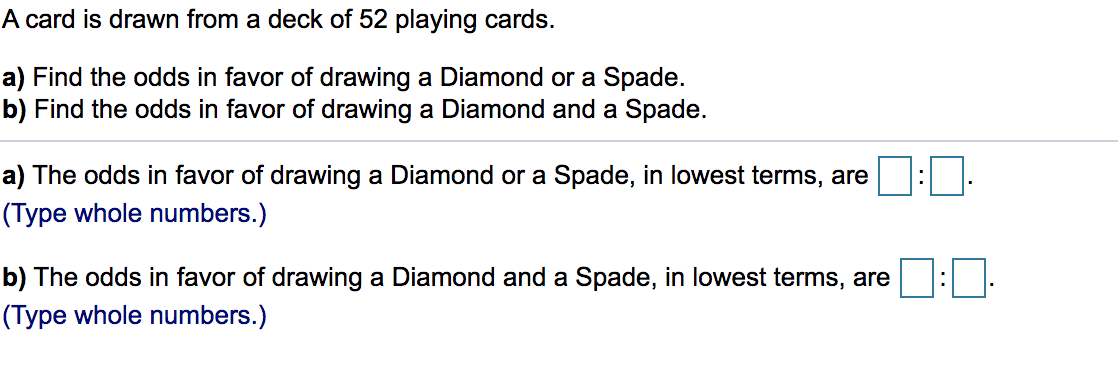 A card is drawn from a deck of 52 playing cards.
a) Find the odds in favor of drawing a Diamond or a Spade.
b) Find the odds in favor of drawing a Diamond and a Spade.
a) The odds in favor of drawing a Diamond or a Spade, in lowest terms, are
(Type whole numbers.)
b) The odds in favor of drawing a Diamond and a Spade, in lowest terms, are
(Type whole numbers.)
