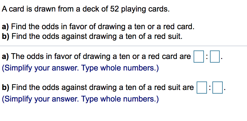 A card is drawn from a deck of 52 playing cards.
a) Find the odds in favor of drawing a ten or a red card.
b) Find the odds against drawing a ten of a red suit.
a) The odds in favor of drawing a ten or a red card are
(Simplify your answer. Type whole numbers.)
b) Find the odds against drawing a ten of a red suit are
(Simplify your answer. Type whole numbers.)
