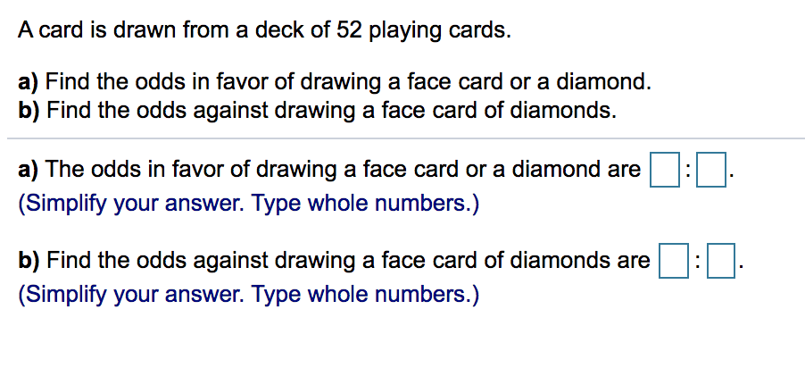 A card is drawn from a deck of 52 playing cards.
a) Find the odds in favor of drawing a face card or a diamond.
b) Find the odds against drawing a face card of diamonds.
a) The odds in favor of drawing a face card or a diamond are
(Simplify your answer. Type whole numbers.)
b) Find the odds against drawing a face card of diamonds are
(Simplify your answer. Type whole numbers.)
