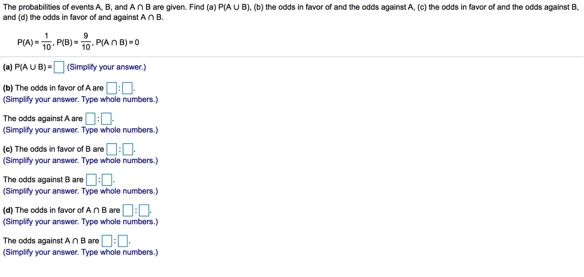 The probabilities of events A, B, and ANB are given. Find (a) P(AU B), (b) the odds in favor of and the odds against A, (c) the odds in favor of and the odds against B,
and (d) the odds in favor of and against An B.
1
9.
P(A) =
10
, Р(В) —
P(A N B) = 0
10
(a) P(A U B) =
(Simplify your answer.)
(b) The odds in favor of A are
(Simplify your answer. Type whole numbers.)
The odds against A are::
(Simplify your answer. Type whole numbers.)
(c) The odds in favor of B are
(Simplify your answer. Type whole numbers.)
The odds against B are
(Simplify your answer. Type whole numbers.)
(d) The odds in favor of A N B are
(Simplify your answer. Type whole numbers.)
The odds against An B are
(Simplify your answer. Type whole numbers.)
