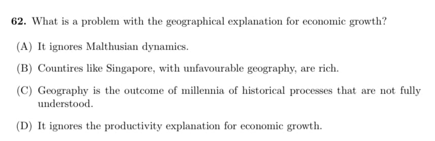 62. What is a problem with the geographical explanation for economic growth?
(A) It ignores Malthusian dynamics.
(B) Countires like Singapore, with unfavourable geography, are rich.
(C) Geography is the outcome of millennia of historical processes that are not fully
understood.
(D) It ignores the productivity explanation for economic growth.
