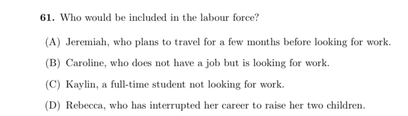 61. Who would be included in the labour force?
(A) Jeremiah, who plans to travel for a few months before looking for work.
(B) Caroline, who does not have a job but is looking for work.
(C) Kaylin, a full-time student not looking for work.
(D) Rebecca, who has interrupted her career to raise her two children.
