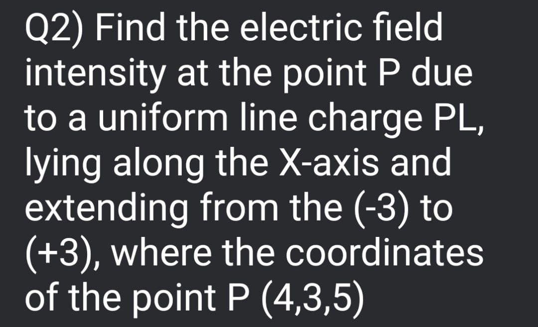 Q2) Find the electric field
intensity at the point P due
to a uniform line charge PL,
lying along the X-axis and
extending from the (-3) to
(+3), where the coordinates
of the point P (4,3,5)
