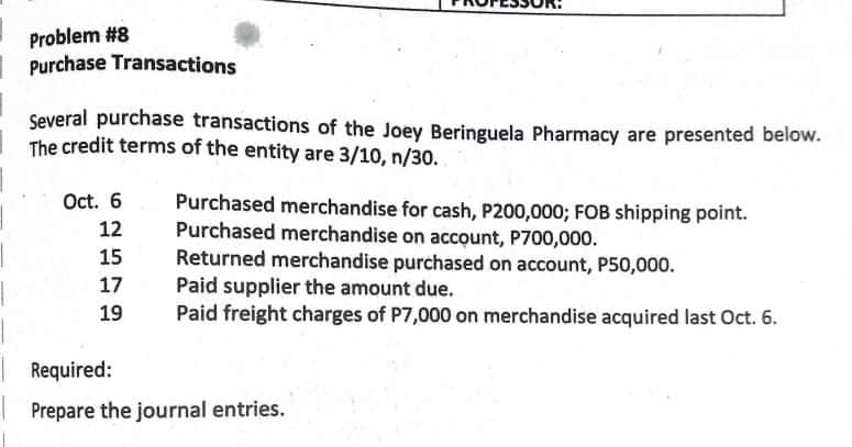 Problem #8
Purchase Transactions
Several purchase transactions of the Joey Beringuela Pharmacy are presented below.
The credit terms of the entity are 3/10, n/30.
Oct. 6
Purchased merchandise for cash, P200,000; FOB shipping point.
Purchased merchandise on account, P700,000.
Returned merchandise purchased on account, P50,000.
Paid supplier the amount due.
Paid freight charges of P7,000 on merchandise acquired last Oct. 6.
12
15
17
19
Required:
Prepare the journal entries.
