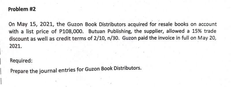 Problem #2
On May 15, 2021, the Guzon Book Distributors acquired for resale books on account
with a list price of P108,000. Butuan Publishing, the supplier, allowed a 15% trade
discount as well as credit terms of 2/10, n/30. Guzon paid the invoice in full on May 20,
2021.
Required:
Prepare the journal entries for Guzon Book Distributors.
