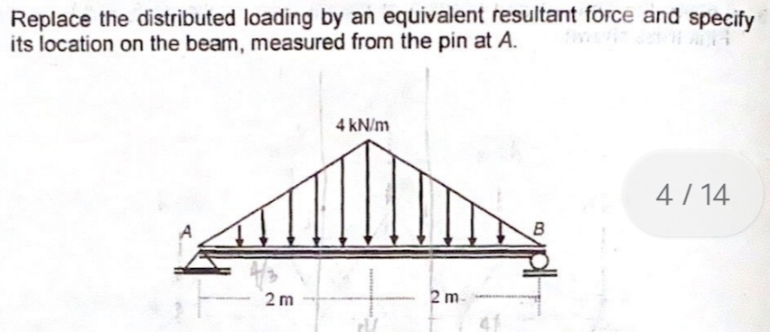Replace the distributed loading by an equivalent resultant force and specify
its location on the beam, measured from the pin at A.
4 kN/m
4/ 14
2 m
2 m-
