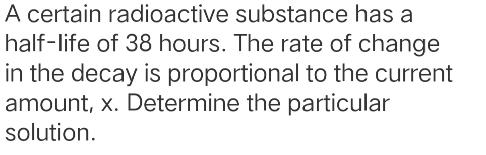 A certain radioactive substance has a
half-life of 38 hours. The rate of change
in the decay is proportional to the current
amount, x. Determine the particular
solution.
